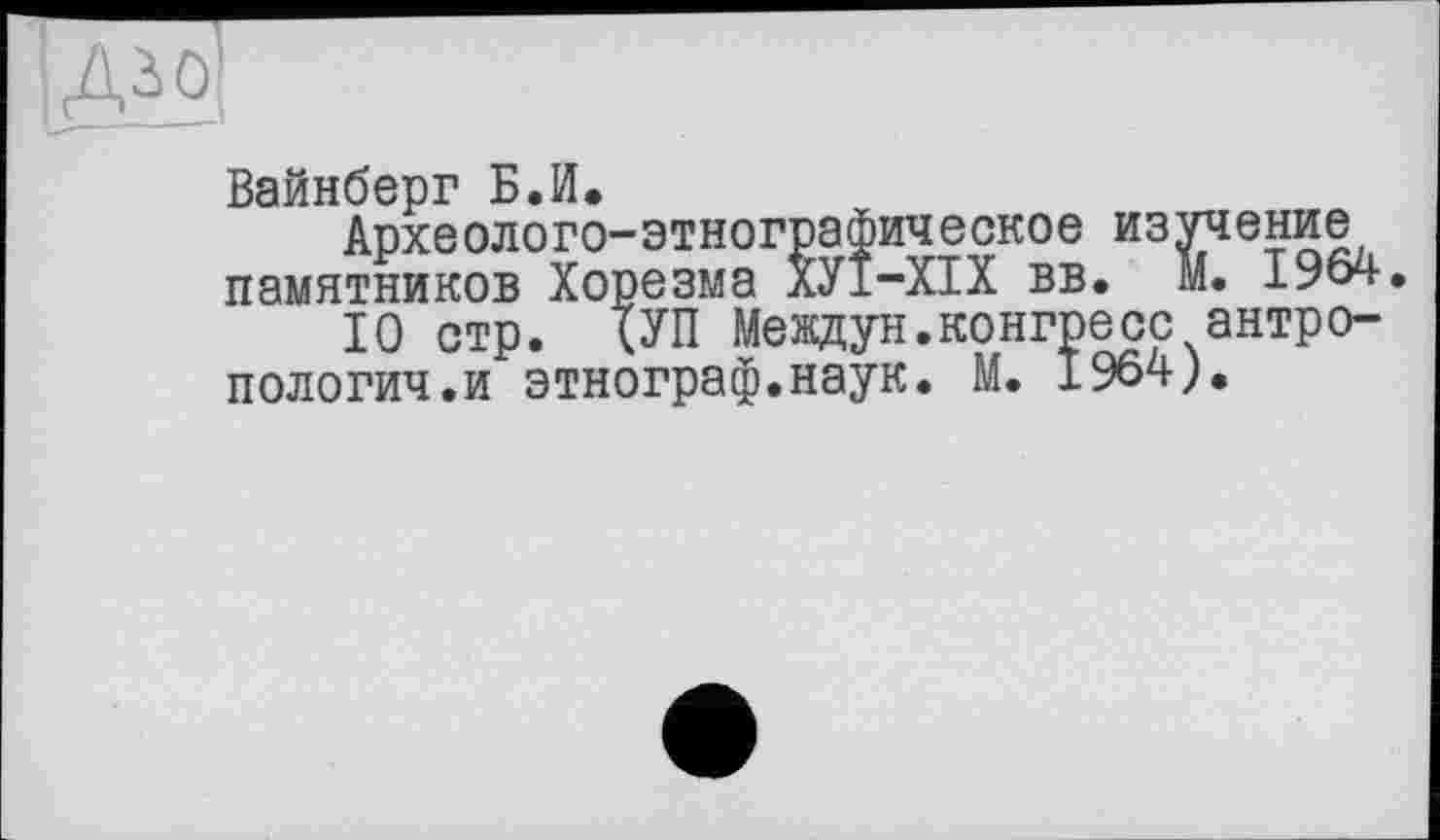 ﻿
Вайнберг Б.И.
Археолого-этнографическое изучение памятников Хорезма ХУ1-ХІХ вв. М. 1964.
10 стр. (УП Междун.конгресс антропологии, и этнограф.наук. М. 1964).